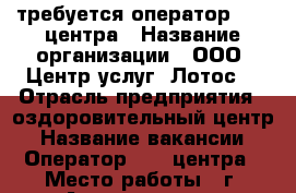 требуется оператор call-центра › Название организации ­ ООО “Центр услуг “Лотос“ › Отрасль предприятия ­ оздоровительный центр › Название вакансии ­ Оператор call-центра › Место работы ­ г. Астрахань, ул. Космонавтов 2 кор. 1, оф. 9 › Минимальный оклад ­ 15 000 › Максимальный оклад ­ 25 000 - Астраханская обл., Астрахань г. Работа » Вакансии   